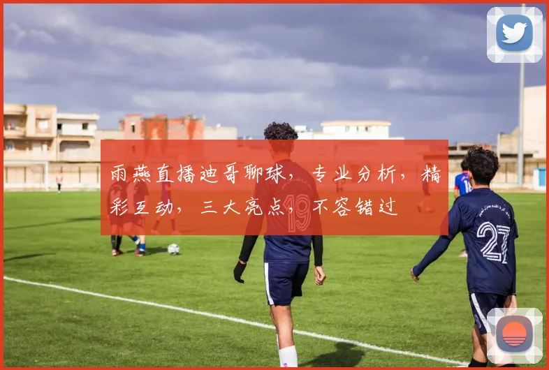 雨燕直播迪哥聊球，专业分析，精彩互动，三大亮点，不容错过