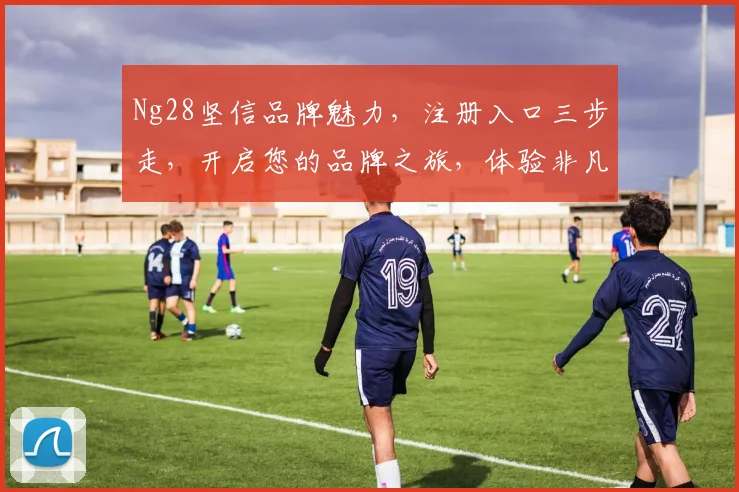 Ng28坚信品牌魅力，注册入口三步走，开启您的品牌之旅，体验非凡，尽在掌握，不容错过