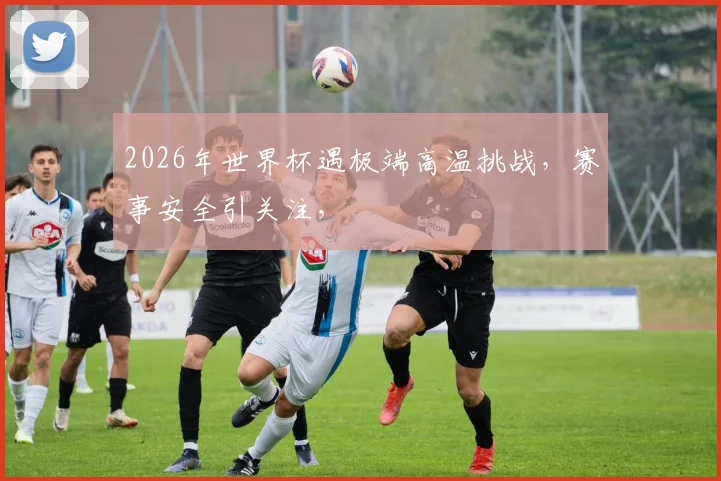 2026年世界杯遇极端高温挑战，赛事安全引关注，