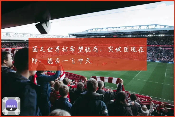 国足世界杯希望犹存，突破困境在即，能否一飞冲天