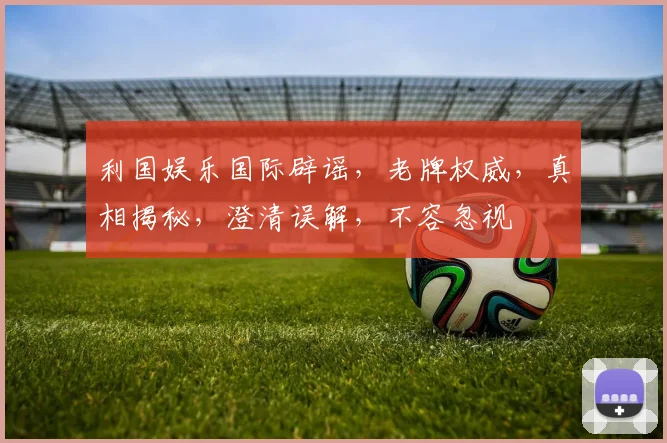 利国娱乐国际辟谣，老牌权威，真相揭秘，澄清误解，不容忽视