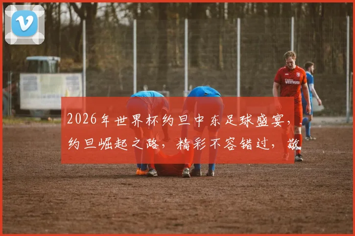 2026年世界杯约旦中东足球盛宴，约旦崛起之路，精彩不容错过，敬请期待